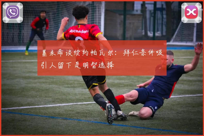 基米希谈续约帕瓦尔：拜仁条件吸引人留下是明智选择