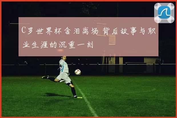 C罗世界杯含泪离场 背后故事与职业生涯的沉重一刻