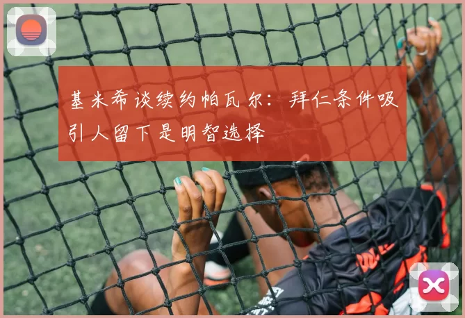 基米希谈续约帕瓦尔:拜仁条件吸引人留下是明智选择