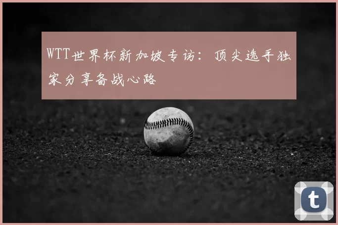 WTT世界杯新加坡专访:顶尖选手独家分享备战心路