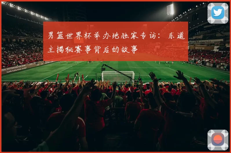 男篮世界杯举办地独家专访:东道主揭秘赛事背后的故事