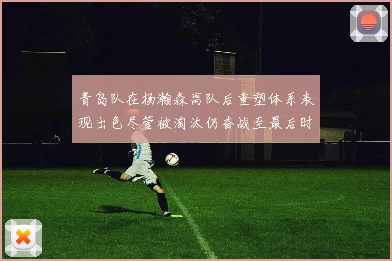 青岛队在杨瀚森离队后重塑体系表现出色尽管被淘汰仍奋战至最后时刻