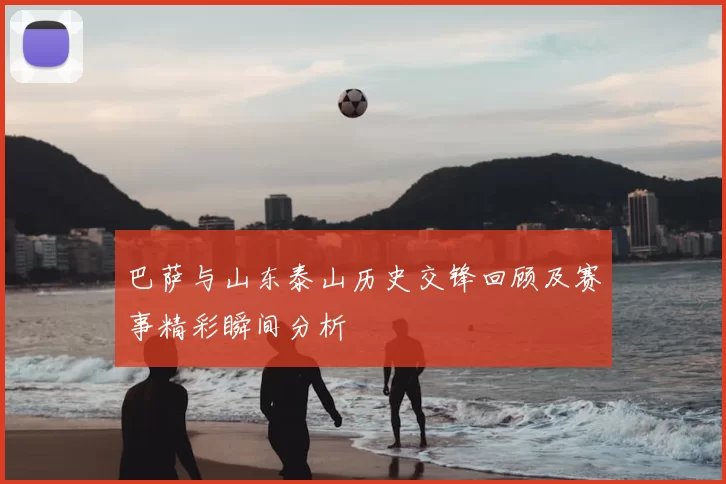 巴萨与山东泰山历史交锋回顾及赛事精彩瞬间分析
