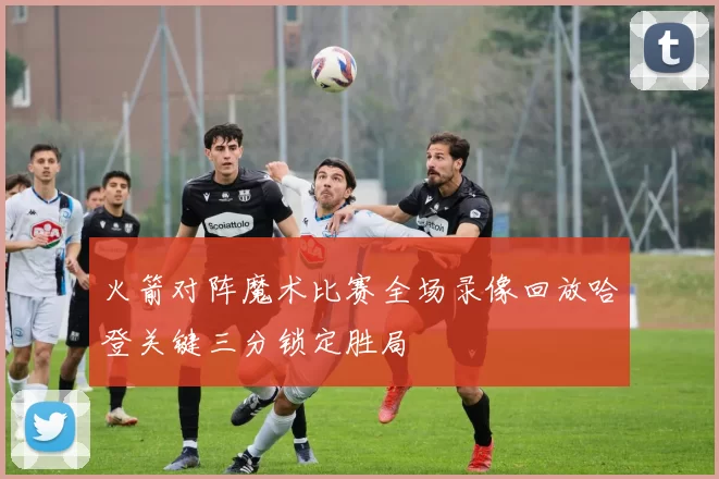 火箭对阵魔术比赛全场录像回放哈登关键三分锁定胜局