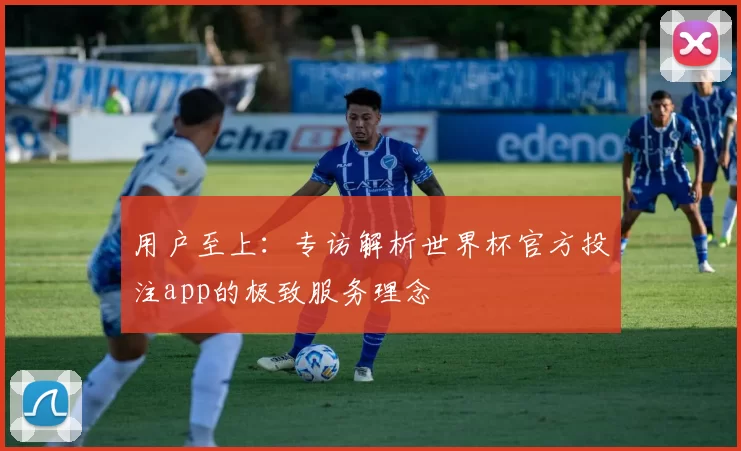 用户至上:专访解析世界杯官方投注app的极致服务理念