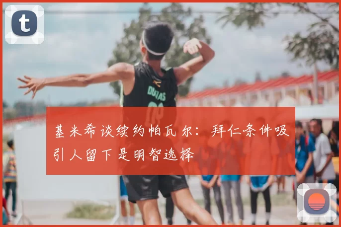 基米希谈续约帕瓦尔:拜仁条件吸引人留下是明智选择