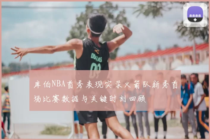 库伯NBA首秀表现实录火箭队新秀首场比赛数据与关键时刻回顾