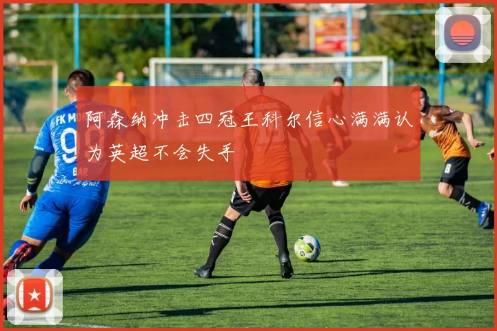 阿森纳冲击四冠王科尔信心满满认为英超不会失手
