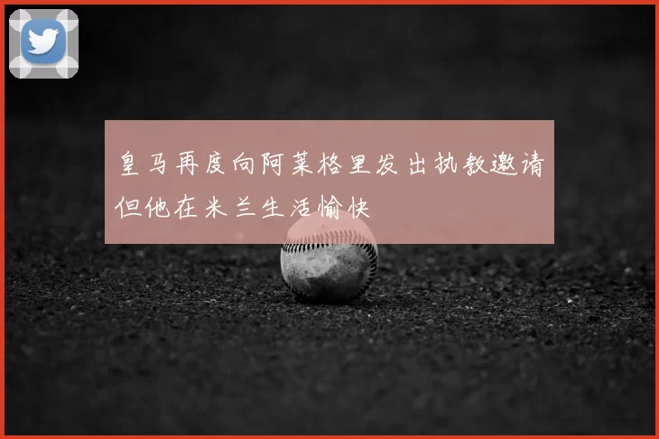 皇马再度向阿莱格里发出执教邀请但他在米兰生活愉快