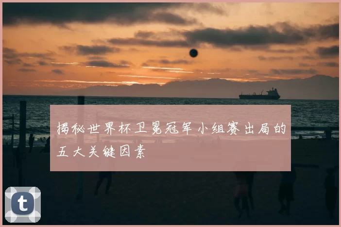 揭秘世界杯卫冕冠军小组赛出局的五大关键因素