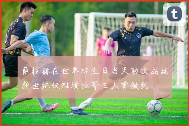 萨拉赫在世界杯生日当天助攻成就新世纪仅维埃拉等三人曾做到