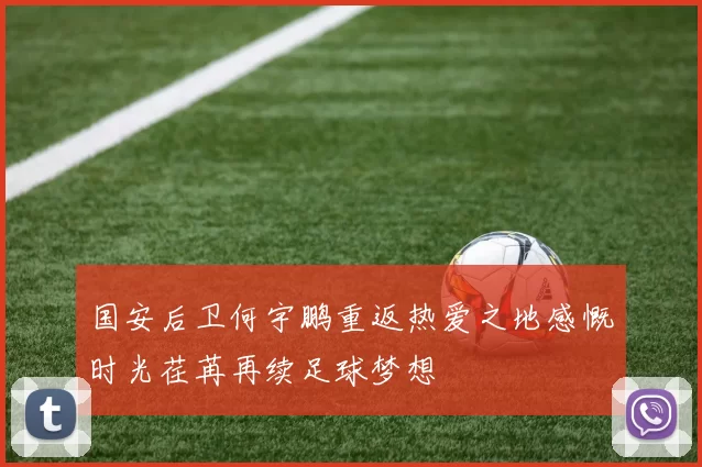 国安后卫何宇鹏重返热爱之地感慨时光荏苒再续足球梦想