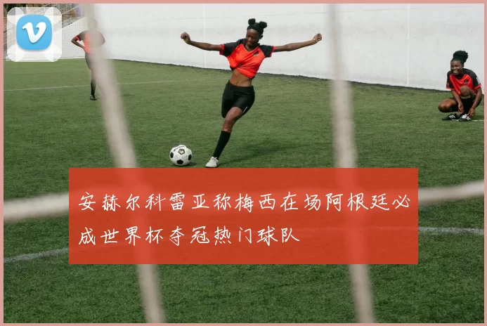 安赫尔科雷亚称梅西在场阿根廷必成世界杯夺冠热门球队