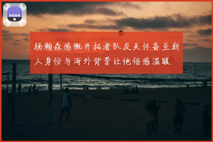 杨瀚森感慨开拓者队友关怀备至新人身份与海外背景让他倍感温暖