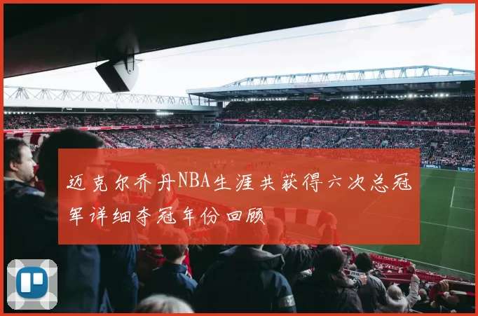 迈克尔乔丹NBA生涯共获得六次总冠军详细夺冠年份回顾