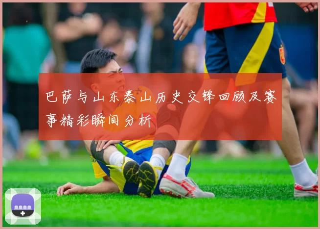 巴萨与山东泰山历史交锋回顾及赛事精彩瞬间分析
