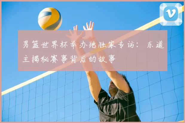 男篮世界杯举办地独家专访:东道主揭秘赛事背后的故事