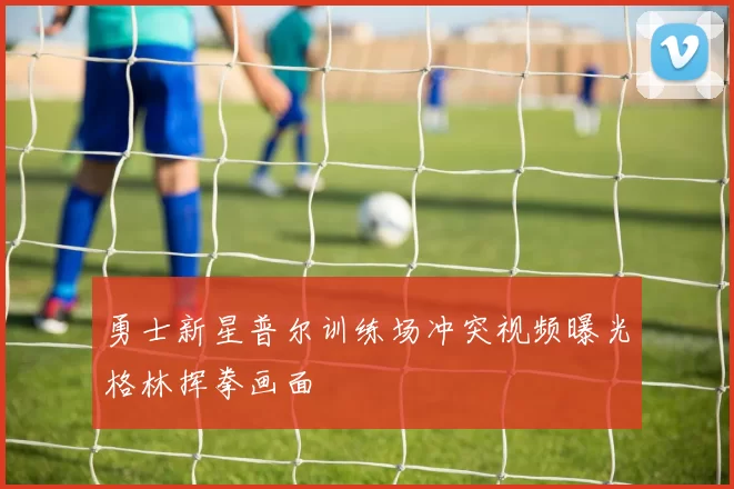勇士新星普尔训练场冲突视频曝光格林挥拳画面