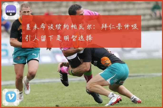 基米希谈续约帕瓦尔：拜仁条件吸引人留下是明智选择