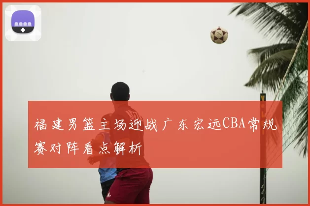 福建男篮主场迎战广东宏远CBA常规赛对阵看点解析