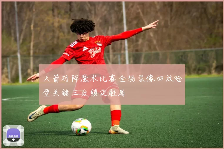 火箭对阵魔术比赛全场录像回放哈登关键三分锁定胜局