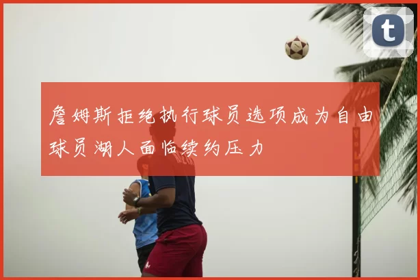 詹姆斯拒绝执行球员选项成为自由球员湖人面临续约压力