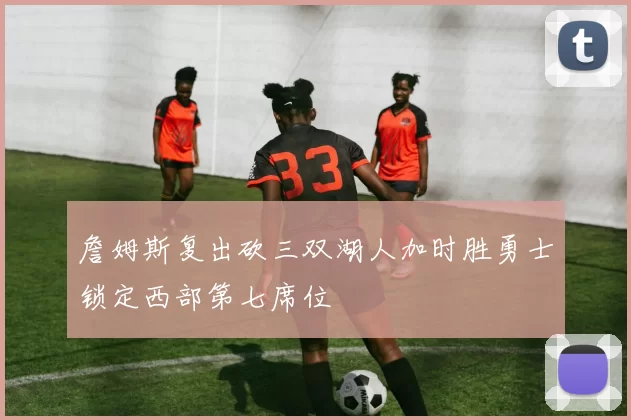 詹姆斯复出砍三双湖人加时胜勇士锁定西部第七席位