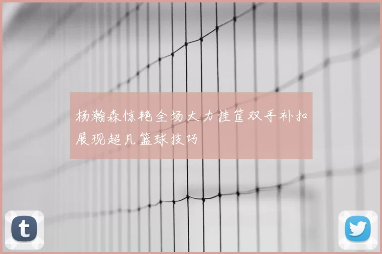 杨瀚森惊艳全场大力挂筐双手补扣展现超凡篮球技巧