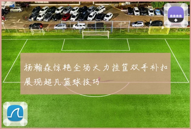 杨瀚森惊艳全场大力挂筐双手补扣展现超凡篮球技巧