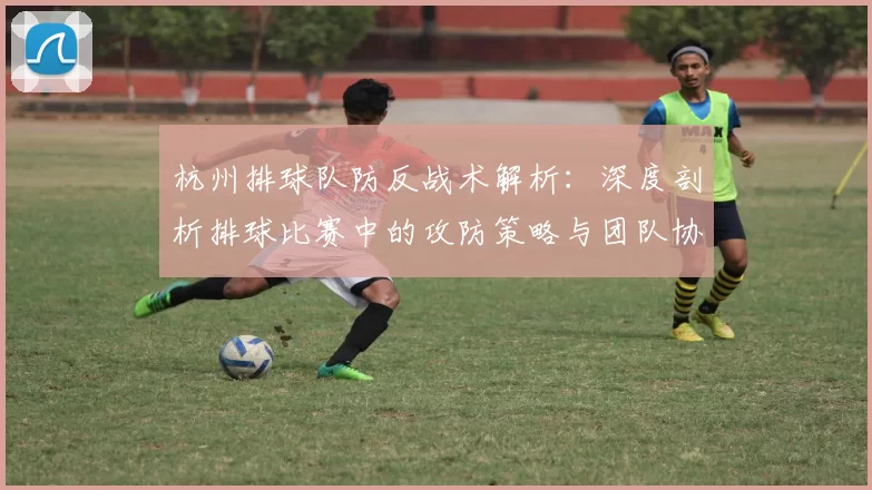 杭州排球队防反战术解析:深度剖析排球比赛中的攻防策略与团队协作