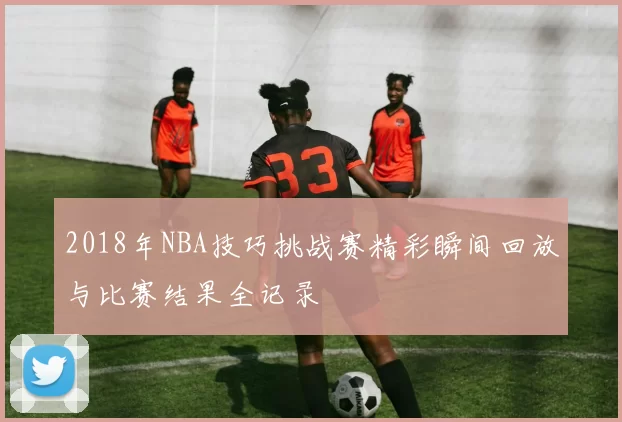 2018年NBA技巧挑战赛精彩瞬间回放与比赛结果全记录