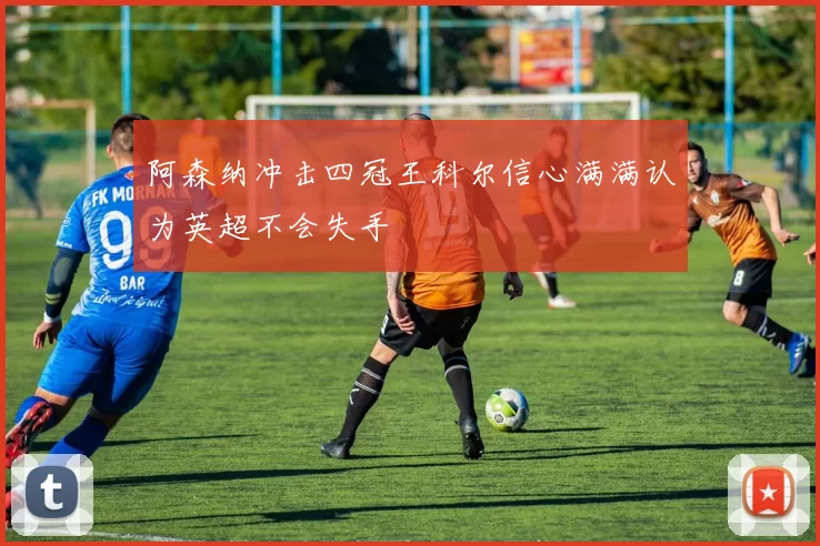阿森纳冲击四冠王科尔信心满满认为英超不会失手