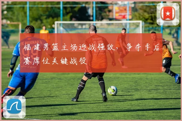 福建男篮主场迎战强敌,争夺季后赛席位关键战役