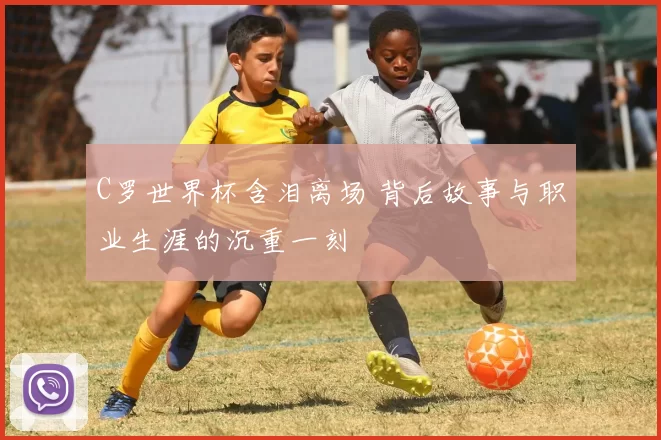 C罗世界杯含泪离场 背后故事与职业生涯的沉重一刻