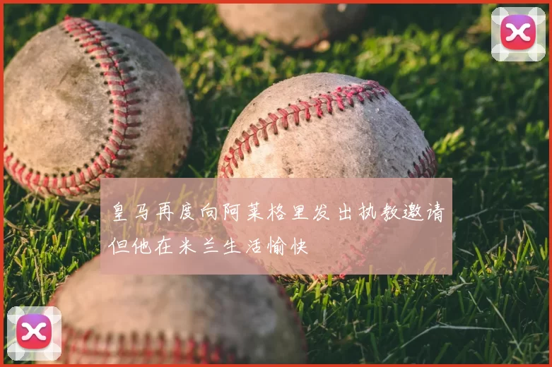 皇马再度向阿莱格里发出执教邀请但他在米兰生活愉快