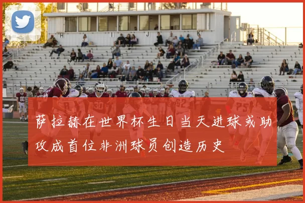 萨拉赫在世界杯生日当天进球或助攻成首位非洲球员创造历史