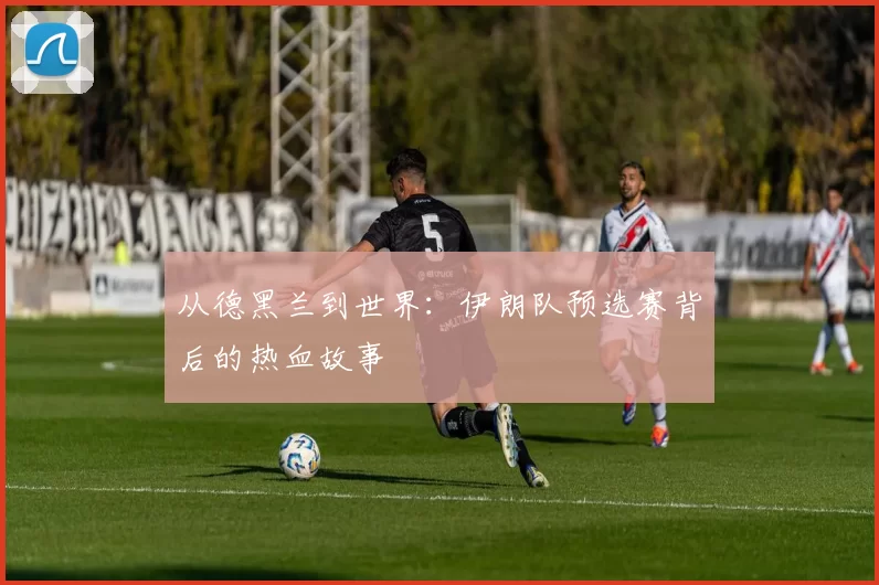 从德黑兰到世界：伊朗队预选赛背后的热血故事
