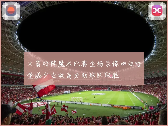 火箭对阵魔术比赛全场录像回放哈登威少合砍高分助球队取胜