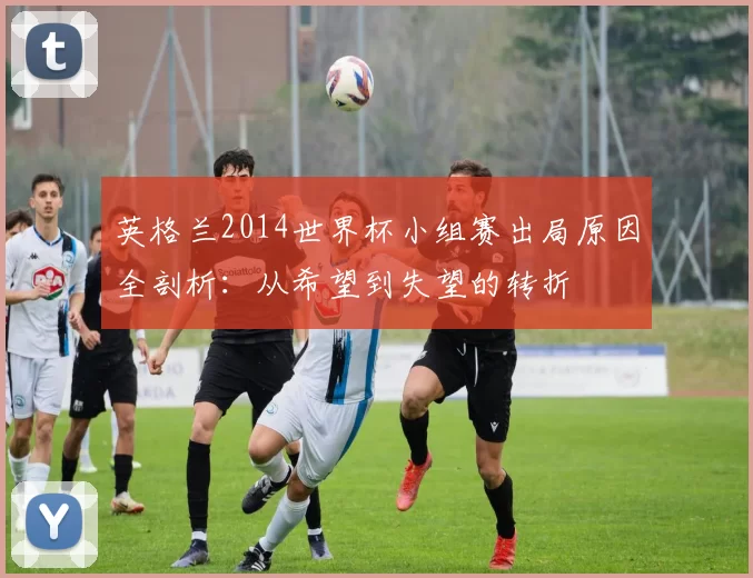英格兰2014世界杯小组赛出局原因全剖析:从希望到失望的转折