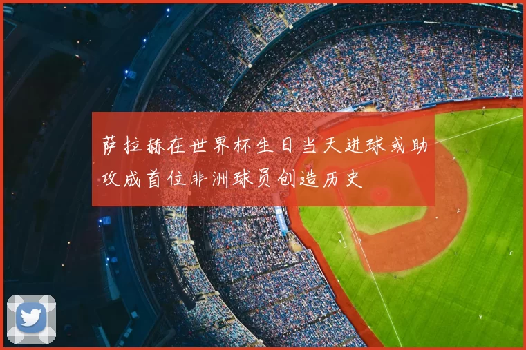 萨拉赫在世界杯生日当天进球或助攻成首位非洲球员创造历史