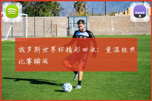 俄罗斯世界杯精彩回放:重温经典比赛瞬间