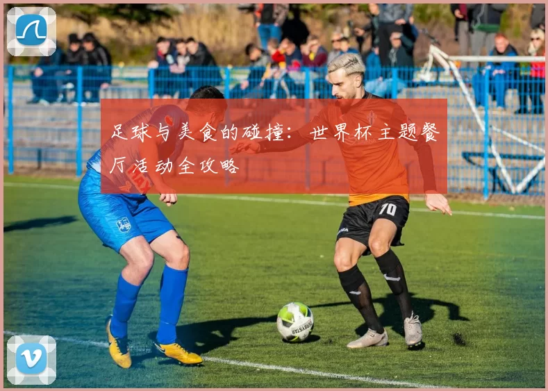 足球与美食的碰撞:世界杯主题餐厅活动全攻略