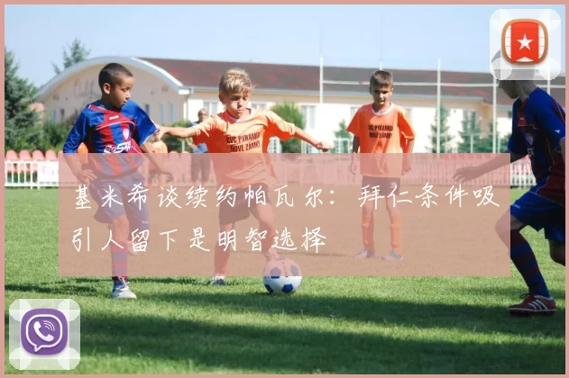 基米希谈续约帕瓦尔：拜仁条件吸引人留下是明智选择