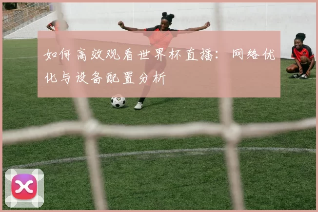 如何高效观看世界杯直播：网络优化与设备配置分析