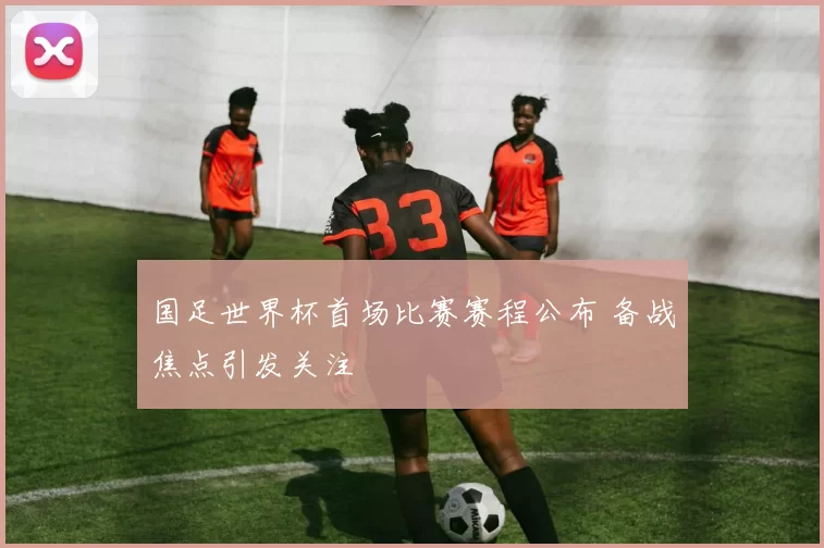 国足世界杯首场比赛赛程公布 备战焦点引发关注
