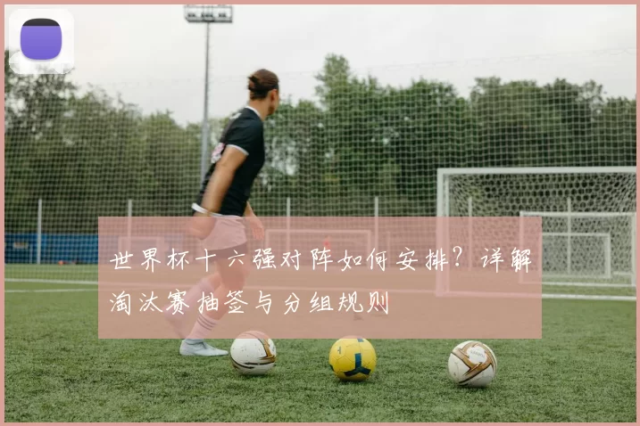 世界杯十六强对阵如何安排?详解淘汰赛抽签与分组规则
