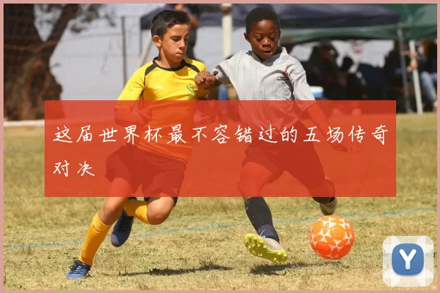 这届世界杯最不容错过的五场传奇对决