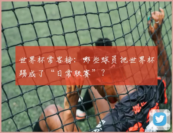 世界杯常客榜：哪些球员把世界杯踢成了“日常联赛”？