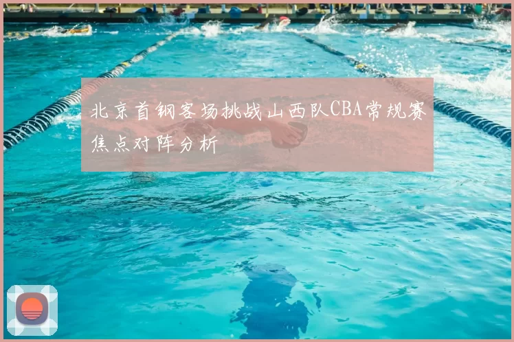 北京首钢客场挑战山西队CBA常规赛焦点对阵分析