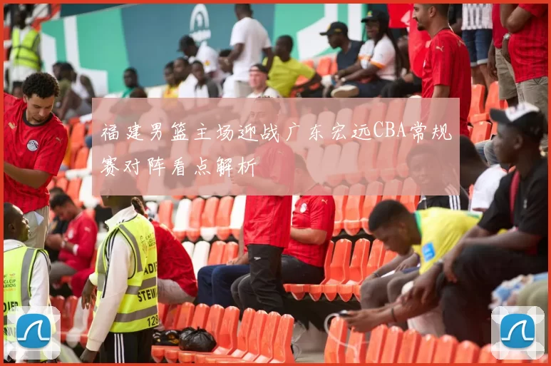 福建男篮主场迎战广东宏远CBA常规赛对阵看点解析